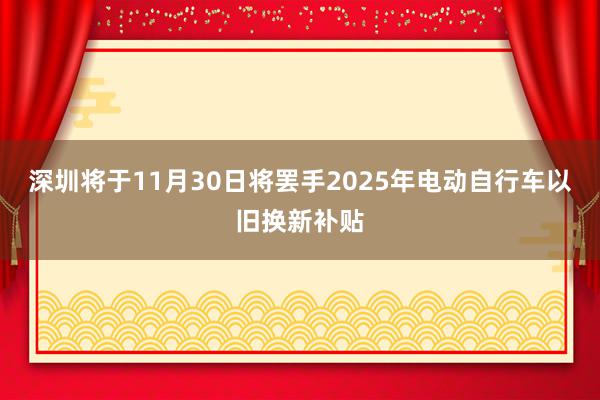 深圳将于11月30日将罢手2025年电动自行车以旧换新补贴